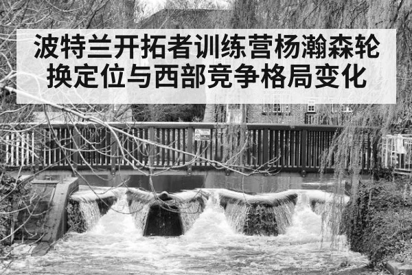 波特兰开拓者训练营杨瀚森轮换定位与西部竞争格局变化