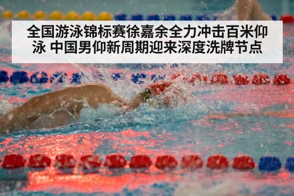 全国游泳锦标赛徐嘉余全力冲击百米仰泳 中国男仰新周期迎来深度洗牌节点